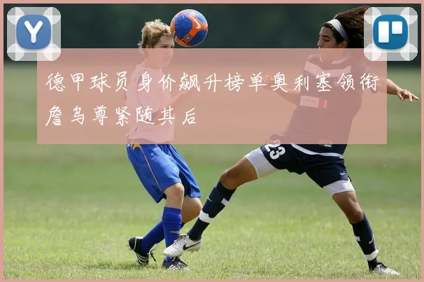 德甲球员身价飙升榜单奥利塞领衔詹乌尊紧随其后