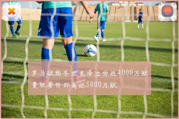 罗马欲购齐尔克泽出价近4000万欧曼联要价却高达5000万欧