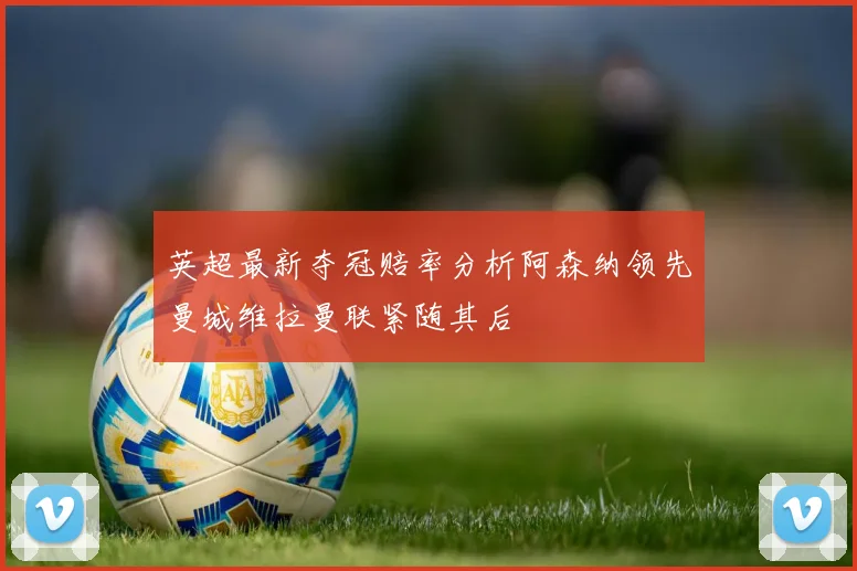 英超最新夺冠赔率分析阿森纳领先曼城维拉曼联紧随其后