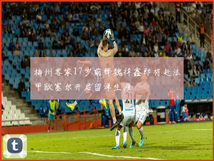 梅州客家17岁前锋魏祥鑫即将赴法甲欧塞尔开启留洋生涯