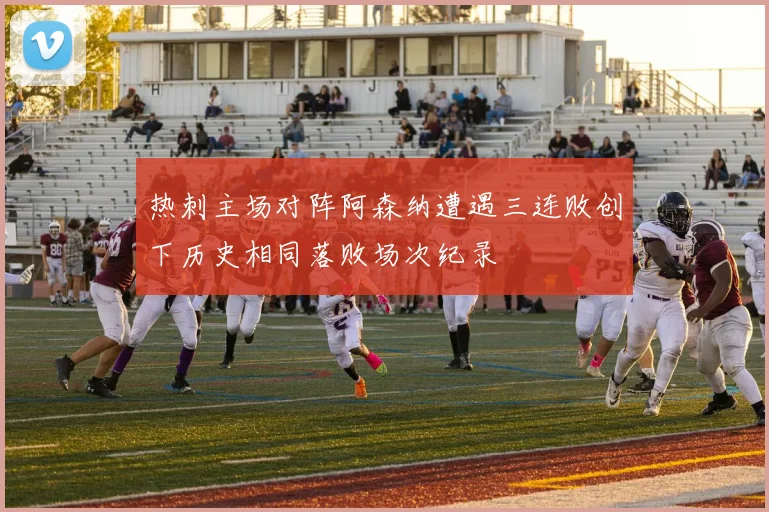 热刺主场对阵阿森纳遭遇三连败创下历史相同落败场次纪录