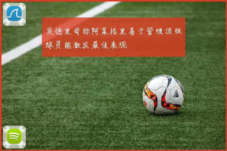 莫德里奇称阿莱格里善于管理顶级球员能激发最佳表现