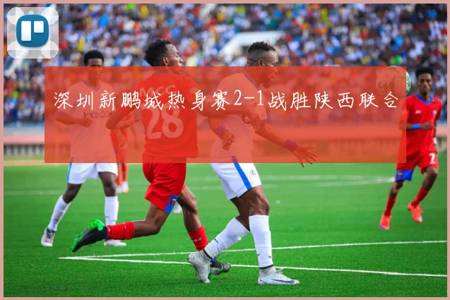 深圳新鹏城热身赛2-1战胜陕西联合