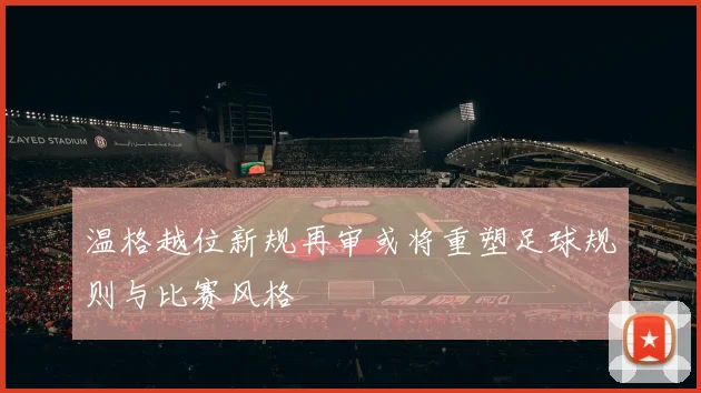 温格越位新规再审或将重塑足球规则与比赛风格
