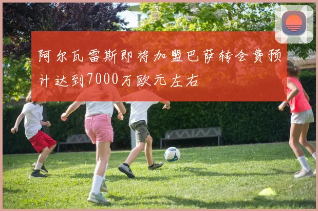 阿尔瓦雷斯即将加盟巴萨转会费预计达到7000万欧元左右