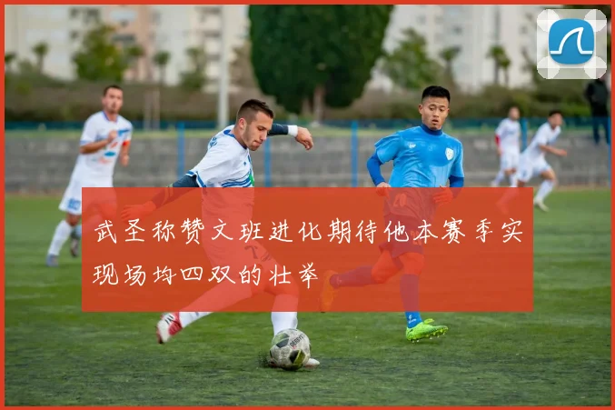 武圣称赞文班进化期待他本赛季实现场均四双的壮举