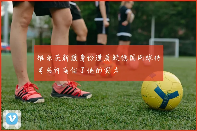 维尔茨新援身份遭质疑德国网球传奇或许高估了他的实力