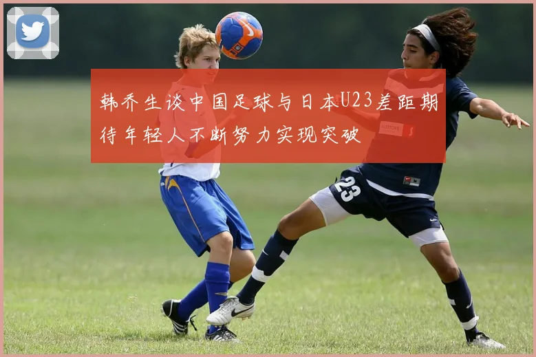 韩乔生谈中国足球与日本U23差距期待年轻人不断努力实现突破