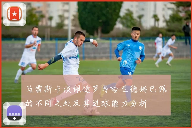 马雷斯卡谈佩德罗与哈兰德姆巴佩的不同之处及其进球能力分析