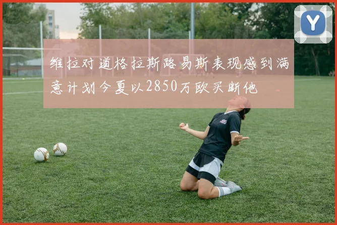 维拉对道格拉斯路易斯表现感到满意计划今夏以2850万欧买断他
