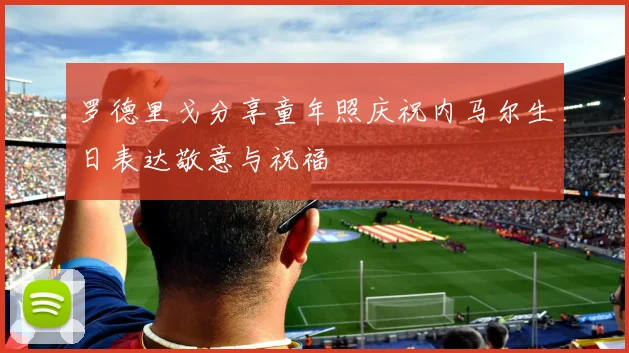 罗德里戈分享童年照庆祝内马尔生日表达敬意与祝福
