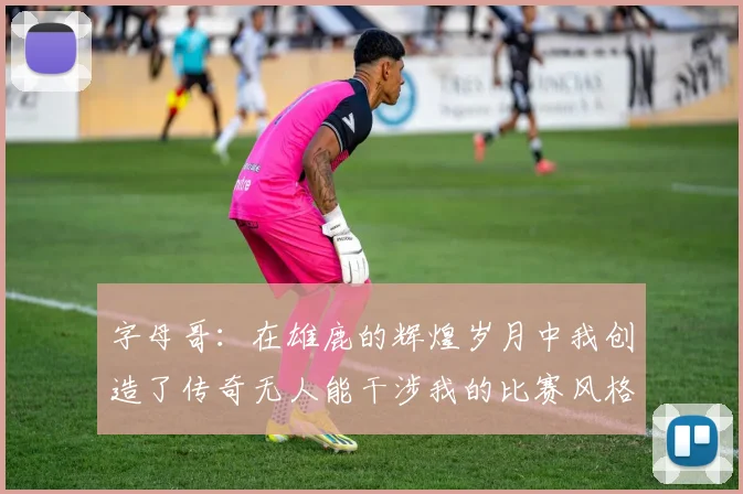 字母哥：在雄鹿的辉煌岁月中我创造了传奇无人能干涉我的比赛风格