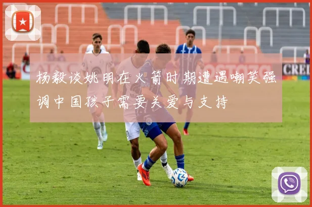 杨毅谈姚明在火箭时期遭遇嘲笑强调中国孩子需要关爱与支持