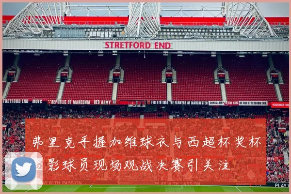 弗里克手握加维球衣与西超杯奖杯合影球员现场观战决赛引关注