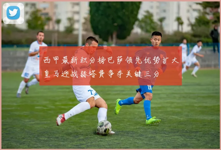 西甲最新积分榜巴萨领先优势扩大皇马迎战赫塔费争夺关键三分