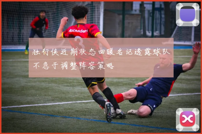 独行侠近期状态回暖名记透露球队不急于调整阵容策略