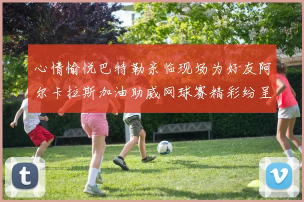 心情愉悦巴特勒亲临现场为好友阿尔卡拉斯加油助威网球赛精彩纷呈