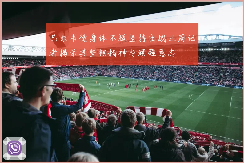 巴尔韦德身体不适坚持出战三周记者揭示其坚韧精神与顽强意志
