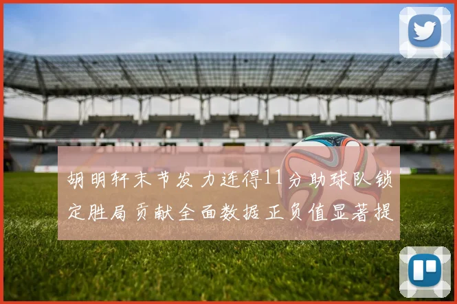胡明轩末节发力连得11分助球队锁定胜局贡献全面数据正负值显著提升