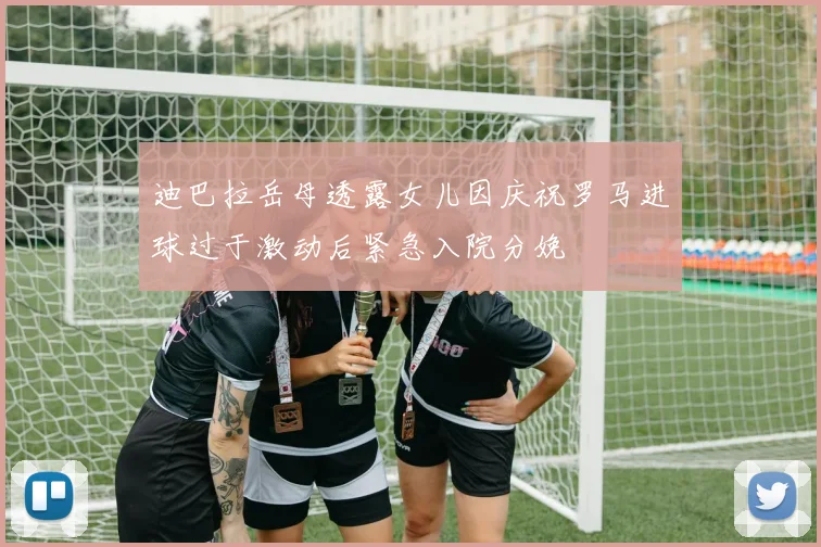迪巴拉岳母透露女儿因庆祝罗马进球过于激动后紧急入院分娩