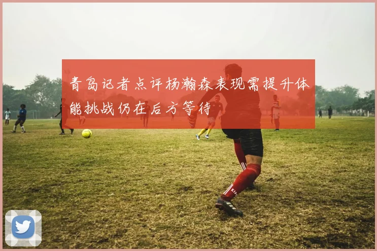 青岛记者点评杨瀚森表现需提升体能挑战仍在后方等待