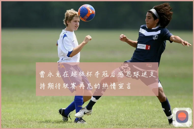 曹永竞在超级杯夺冠后感恩球迷支持期待联赛再见的热情宣言