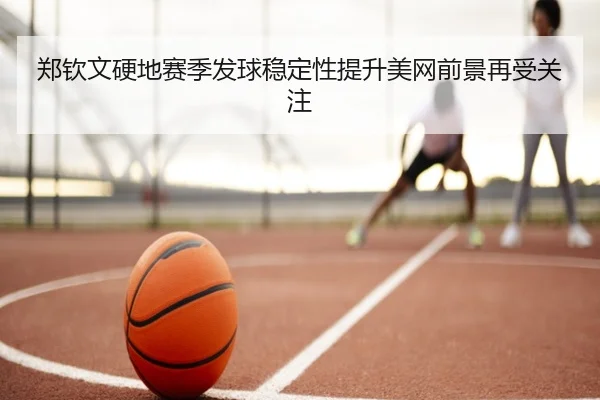 郑钦文硬地赛季发球稳定性提升美网前景再受关注 - Leyu